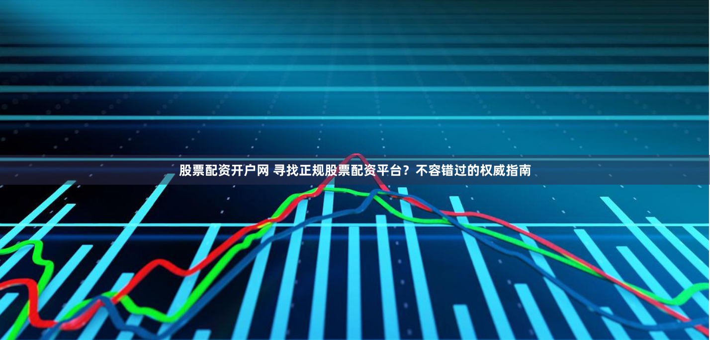 股票配资开户网 寻找正规股票配资平台？不容错过的权威指南
