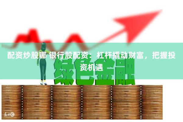 配资炒股哪 银行股配资：杠杆撬动财富，把握投资机遇