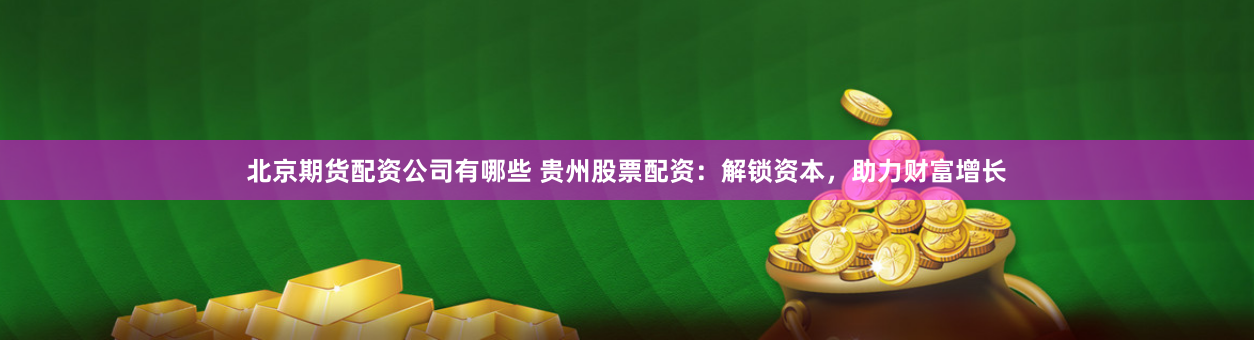 北京期货配资公司有哪些 贵州股票配资:解锁资本,助力财富增长