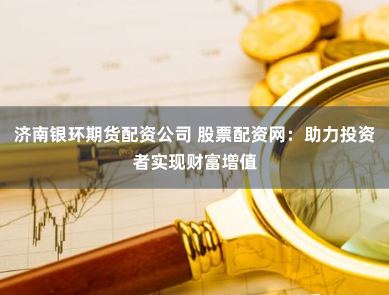 济南银环期货配资公司 股票配资网：助力投资者实现财富增值