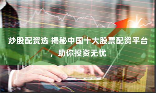 炒股配资选 揭秘中国十大股票配资平台，助你投资无忧