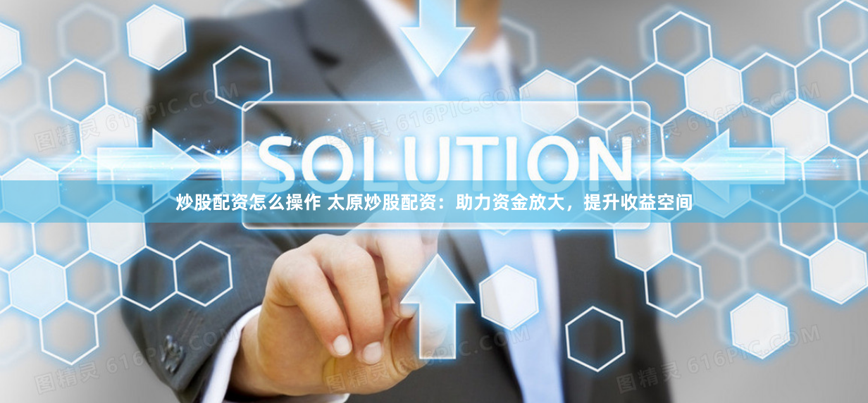 炒股配资怎么操作 太原炒股配资：助力资金放大，提升收益空间