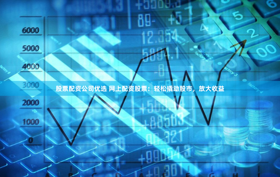 股票配资公司优选 网上配资股票：轻松撬动股市，放大收益