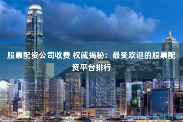 股票配资公司收费 权威揭秘：最受欢迎的股票配资平台排行