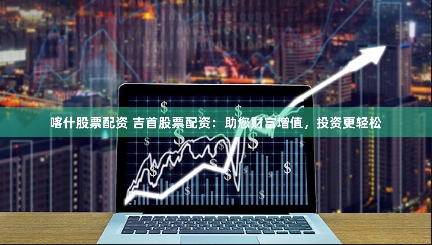 喀什股票配资 吉首股票配资：助您财富增值，投资更轻松