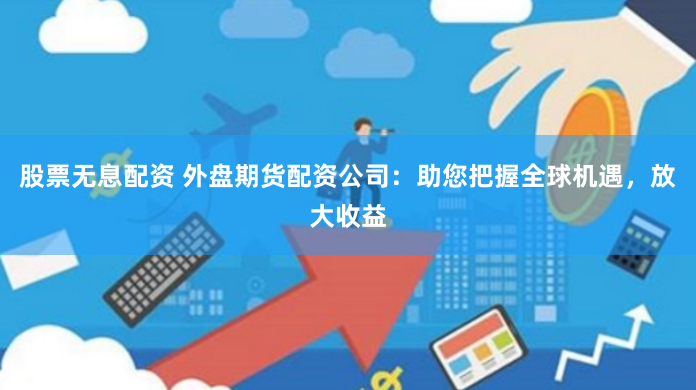 股票无息配资 外盘期货配资公司：助您把握全球机遇，放大收益