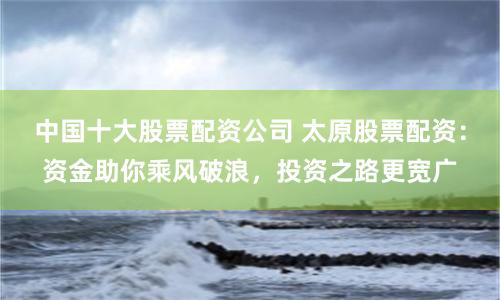 中国十大股票配资公司 太原股票配资：资金助你乘风破浪，投资之路更宽广
