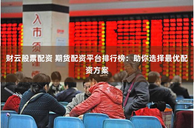 财云股票配资 期货配资平台排行榜：助你选择最优配资方案
