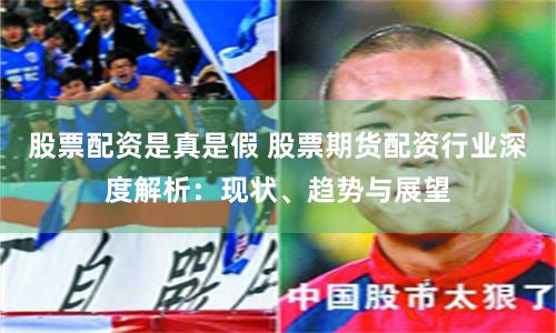 股票配资是真是假 股票期货配资行业深度解析:现状、趋势与展望