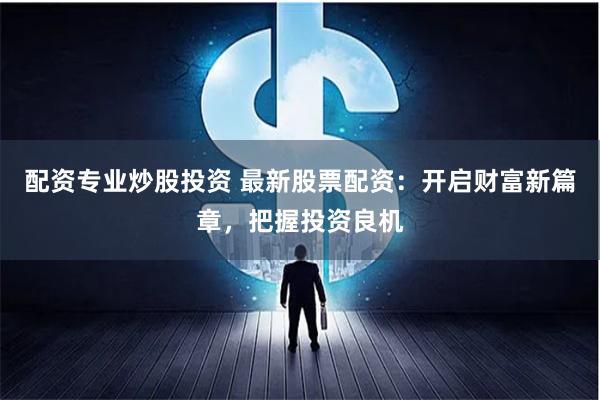 配资专业炒股投资 最新股票配资：开启财富新篇章，把握投资良机