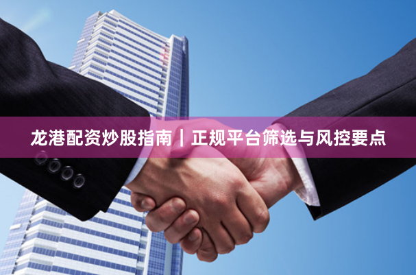 龙港配资炒股指南｜正规平台筛选与风控要点